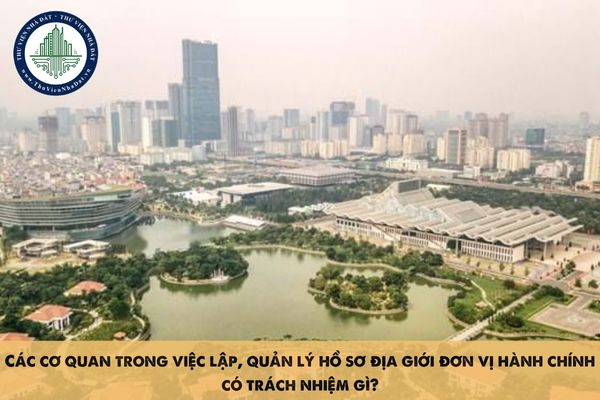 Các cơ quan trong việc lập, quản lý hồ sơ địa giới đơn vị hành chính có trách nhiệm gì?