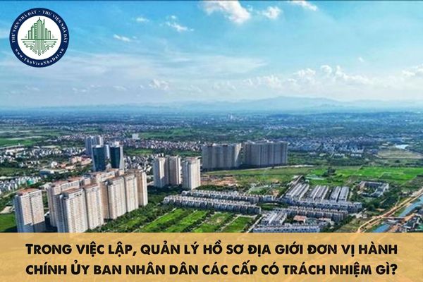 Trong việc lập, quản lý hồ sơ địa giới đơn vị hành chính Ủy ban nhân dân các cấp có trách nhiệm gì?