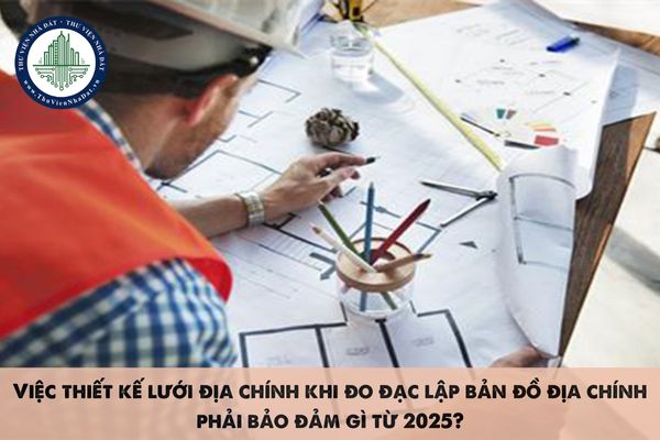 Việc thiết kế lưới địa chính khi đo đạc lập bản đồ địa chính phải bảo đảm gì từ 2025?