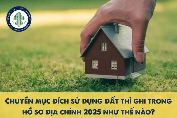 Chuyển mục đích sử dụng đất thì ghi trong hồ sơ địa chính 2025 như thế nào?