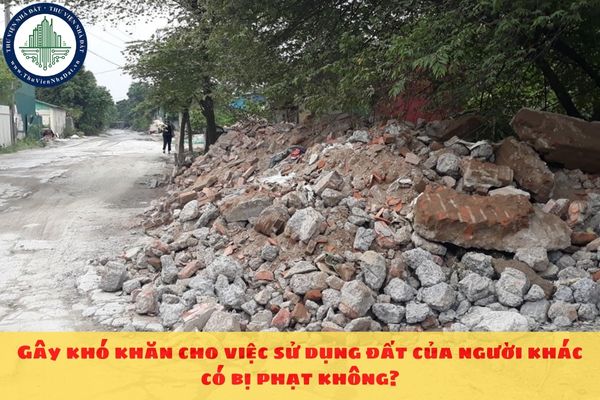 Gây khó khăn cho việc sử dụng đất của người khác có bị phạt không?