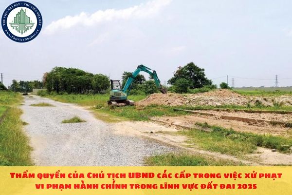 Thẩm quyền của Chủ tịch UBND các cấp trong việc xử phạt vi phạm hành chính trong lĩnh vực đất đai 2025