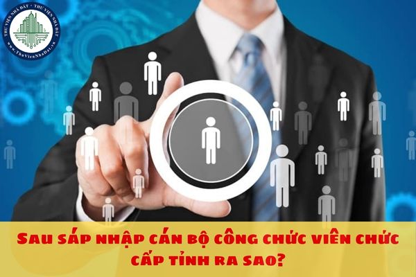 Sau sáp nhập cán bộ công chức viên chức cấp tỉnh ra sao?