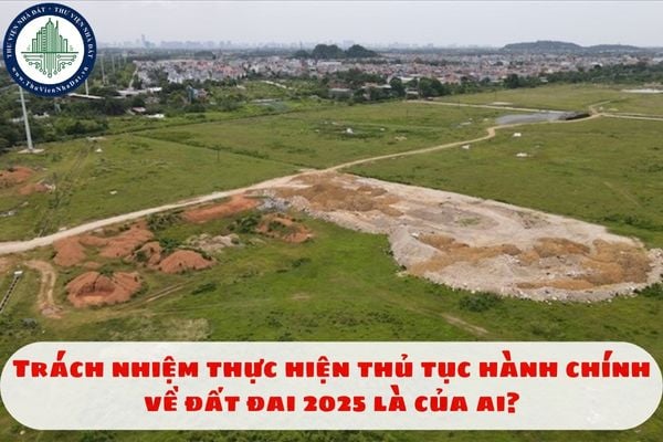 Trách nhiệm thực hiện thủ tục hành chính về đất đai 2025 là của ai?