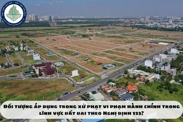 Đối tượng áp dụng trong xử phạt vi phạm hành chính trong lĩnh vực đất đai theo Nghị định 123?