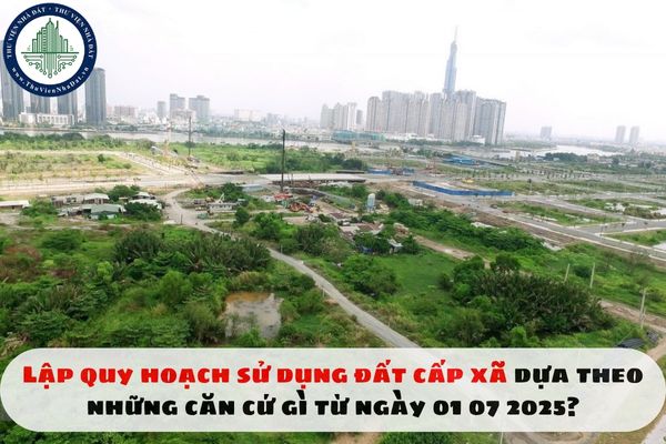 Lập quy hoạch sử dụng đất cấp xã dựa theo những căn cứ gì từ ngày 01 07 2025?