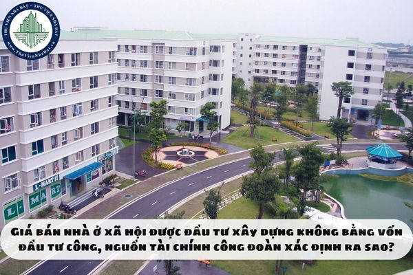 Giá bán nhà ở xã hội được đầu tư xây dựng không bằng vốn đầu tư công, nguồn tài chính công đoàn xác định ra sao?