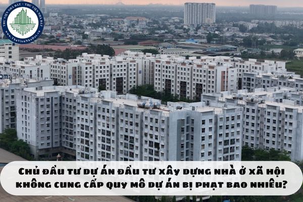 Chủ đầu tư dự án đầu tư xây dựng nhà ở xã hội không cung cấp quy mô dự án bị phạt bao nhiêu?