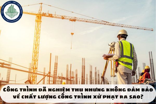 Công trình đã nghiệm thu nhưng không đảm bảo về chất lượng công trình xử phạt ra sao?