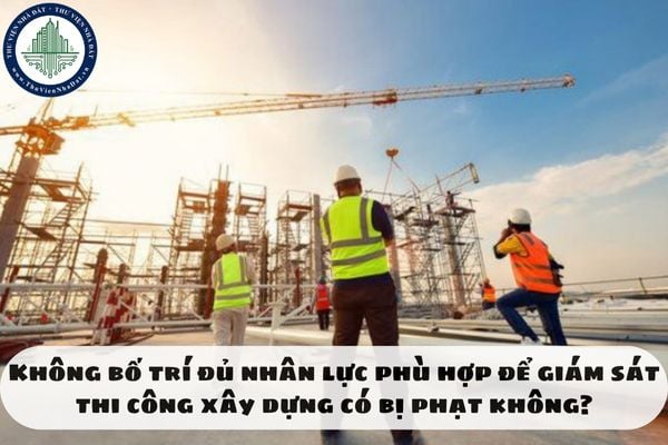 Không bố trí đủ nhân lực phù hợp để giám sát thi công xây dựng có bị phạt không?