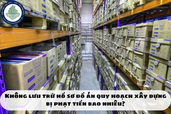 Không lưu trữ hồ sơ đồ án quy hoạch xây dựng bị phạt tiền bao nhiêu?