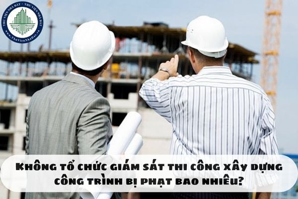 Không tổ chức giám sát thi công xây dựng công trình bị phạt bao nhiêu?