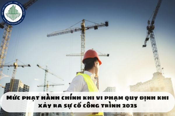 Mức phạt hành chính khi vi phạm quy định khi xảy ra sự cố công trình 2025