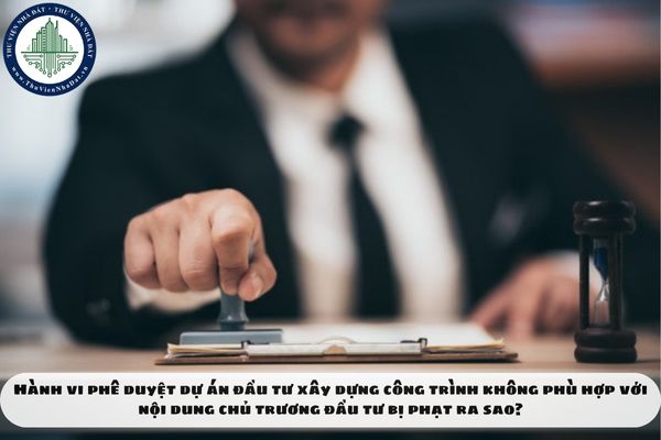 Hành vi phê duyệt dự án đầu tư xây dựng công trình không phù hợp với nội dung chủ trương đầu tư bị phạt ra sao?