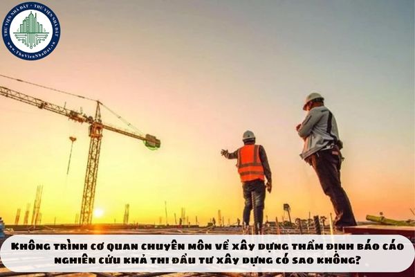 Không trình cơ quan chuyên môn về xây dựng thẩm định báo cáo nghiên cứu khả thi đầu tư xây dựng có sao không?