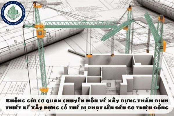 Không gửi cơ quan chuyên môn về xây dựng thẩm định thiết kế xây dựng có thể bị phạt lên đến 60 triệu đồng