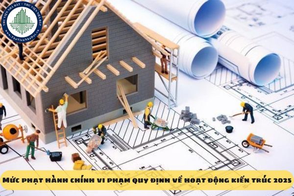 Mức phạt hành chính vi phạm quy định về hoạt động kiến trúc 2025