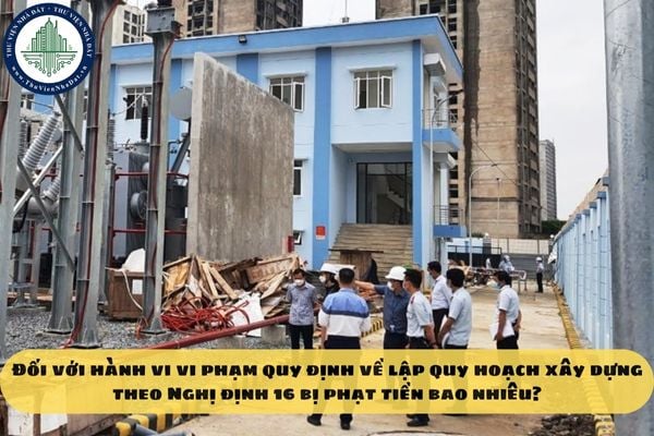 Đối với hành vi vi phạm quy định về lập quy hoạch xây dựng theo Nghị định 16 bị phạt tiền bao nhiêu?
