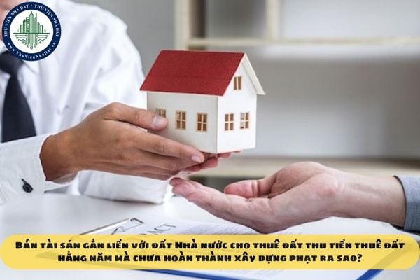 Bán tài sản gắn liền với đất Nhà nước cho thuê đất thu tiền thuê đất hằng năm mà chưa hoàn thành xây dựng phạt ra sao?