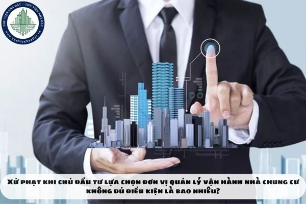 Xử phạt khi chủ đầu tư lựa chọn đơn vị quản lý vận hành nhà chung cư không đủ điều kiện là bao nhiêu?