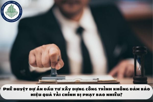 Phê duyệt dự án đầu tư xây dựng công trình không đảm bảo hiệu quả tài chính bị phạt bao nhiêu?