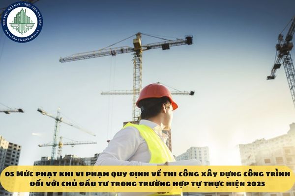 05 Mức phạt khi vi phạm quy định về thi công xây dựng công trình đối với chủ đầu tư trong trường hợp tự thực hiện 2025