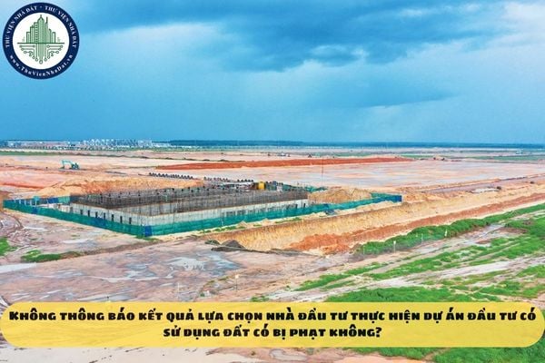 Không thông báo kết quả lựa chọn nhà đầu tư thực hiện dự án đầu tư có sử dụng đất có bị phạt không?