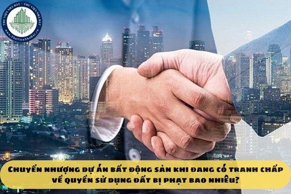 Chuyển nhượng dự án bất động sản khi đang có tranh chấp về quyền sử dụng đất bị phạt bao nhiêu?