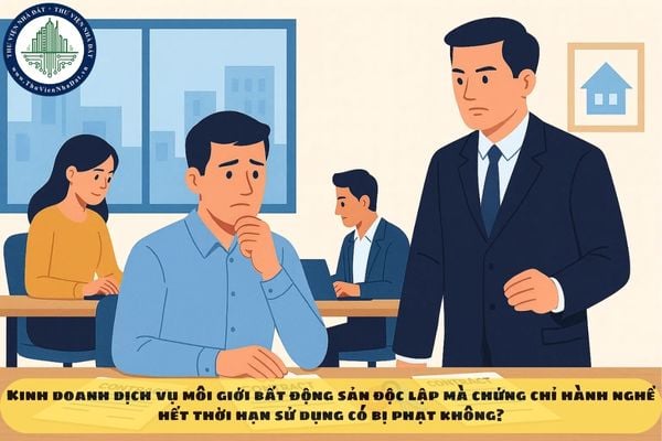 Kinh doanh dịch vụ môi giới bất động sản độc lập mà chứng chỉ hành nghề hết thời hạn sử dụng có bị phạt không?
