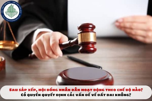 Sau sắp xếp, Hội đồng nhân dân hoạt động theo chế độ nào? Có quyền quyết định các vấn đề về đất đai không?