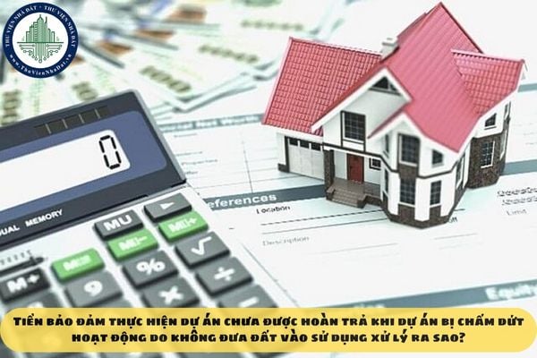 Tiền bảo đảm thực hiện dự án chưa được hoàn trả khi dự án bị chấm dứt hoạt động do không đưa đất vào sử dụng xử lý ra sao?