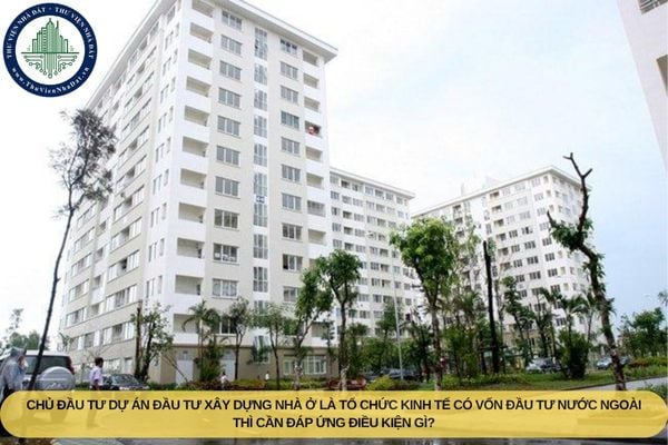Chủ đầu tư dự án đầu tư xây dựng nhà ở là tổ chức kinh tế có vốn đầu tư nước ngoài thì cần đáp ứng điều kiện gì?