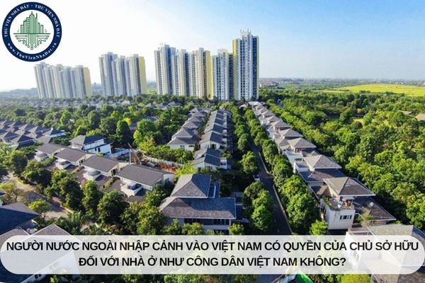 Người nước ngoài nhập cảnh vào Việt Nam có quyền của chủ sở hữu đối với nhà ở như công dân Việt Nam không?