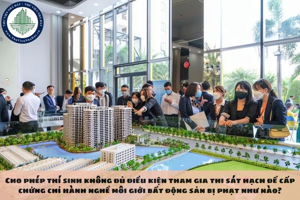 Cho phép thí sinh không đủ điều kiện tham gia thi sát hạch để cấp chứng chỉ hành nghề môi giới bất động sản bị phạt như nào?