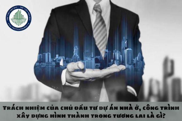 Trách nhiệm của chủ đầu tư dự án nhà ở, công trình xây dựng hình thành trong tương lai là gì?