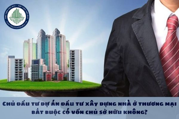 Chủ đầu tư dự án đầu tư xây dựng nhà ở thương mại bắt buộc có vốn chủ sở hữu không?