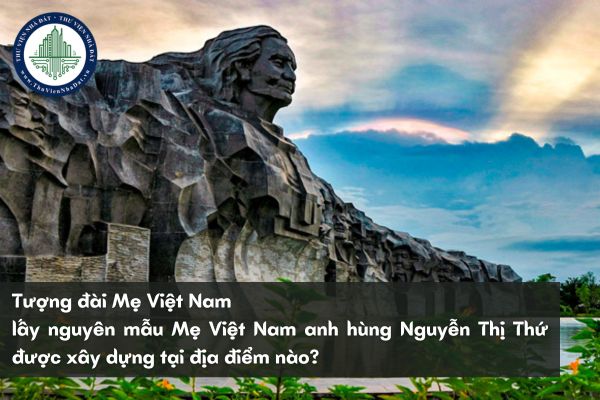 Tượng đài Mẹ Việt Nam lấy nguyên mẫu Mẹ Việt Nam anh hùng Nguyễn Thị Thứ được xây dựng tại địa điểm nào?