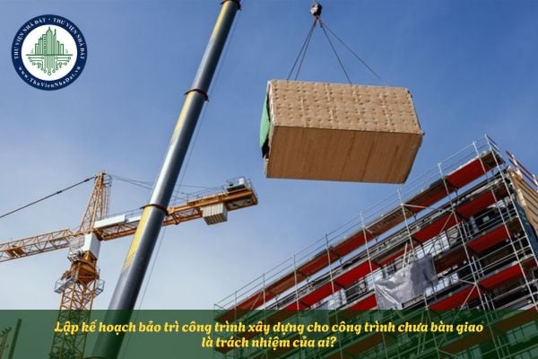 Lập kế hoạch bảo trì công trình xây dựng cho công trình chưa bàn giao là trách nhiệm của ai?