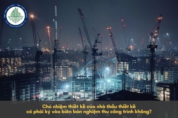 Chủ nhiệm thiết kế của nhà thầu thiết kế có phải ký vào biên bản nghiệm thu công trình không?