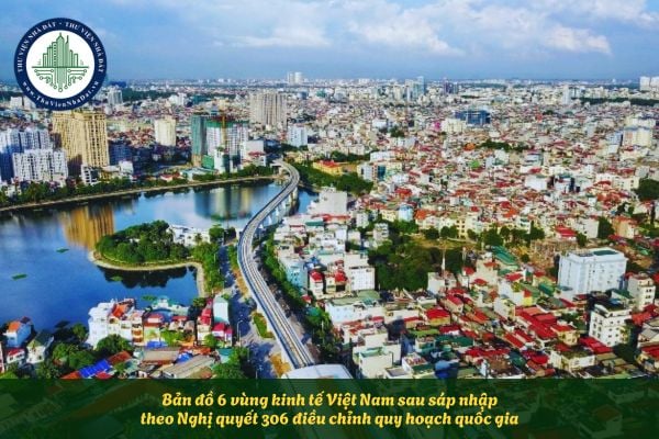 Bản đồ 6 vùng kinh tế Việt Nam sau sáp nhập theo Nghị quyết 306 điều chỉnh quy hoạch quốc gia