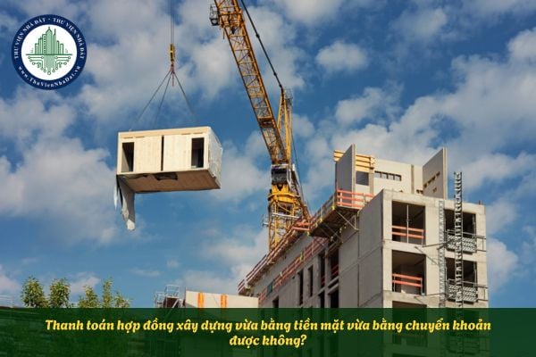 Thanh toán hợp đồng xây dựng vừa bằng tiền mặt vừa bằng chuyển khoản được không?