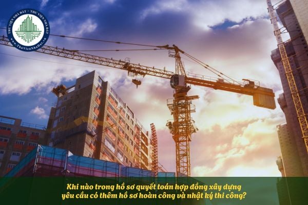 Khi nào trong hồ sơ quyết toán hợp đồng xây dựng yêu cầu có thêm hồ sơ hoàn công và nhật ký thi công?