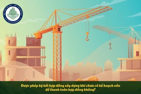 Được phép ký kết hợp đồng xây dựng khi chưa có kế hoạch vốn để thanh toán hợp đồng không?