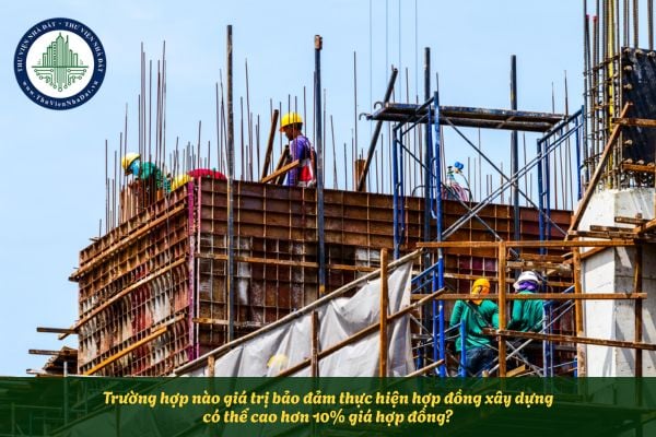 Trường hợp nào giá trị bảo đảm thực hiện hợp đồng xây dựng có thể cao hơn 10% giá hợp đồng?