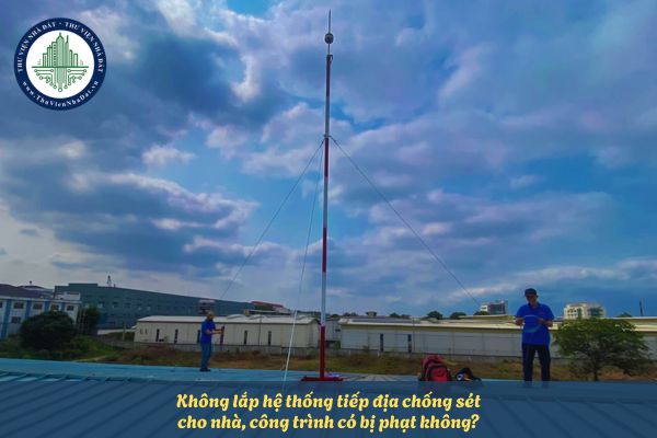 Không lắp hệ thống tiếp địa chống sét cho nhà, công trình có bị phạt không?