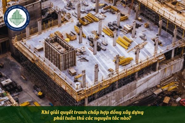 Khi giải quyết tranh chấp hợp đồng xây dựng phải tuân thủ các nguyên tắc nào?