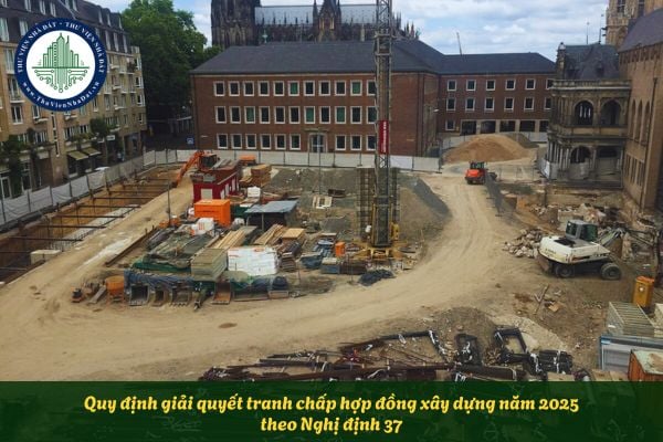 Quy định giải quyết tranh chấp hợp đồng xây dựng năm 2025 theo Nghị định 37