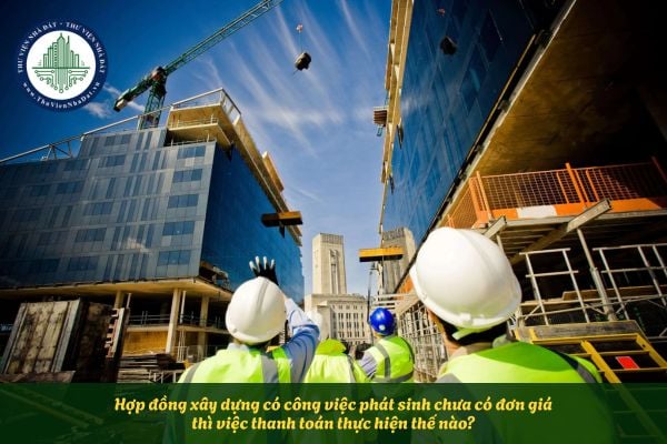 Hợp đồng xây dựng có công việc phát sinh chưa có đơn giá thì việc thanh toán thực hiện thế nào?