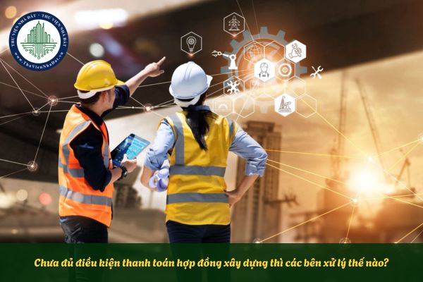 Chưa đủ điều kiện thanh toán hợp đồng xây dựng thì các bên xử lý thế nào?