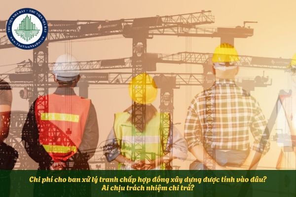 Chi phí cho ban xử lý tranh chấp hợp đồng xây dựng được tính vào đâu? Ai chịu trách nhiệm chi trả?